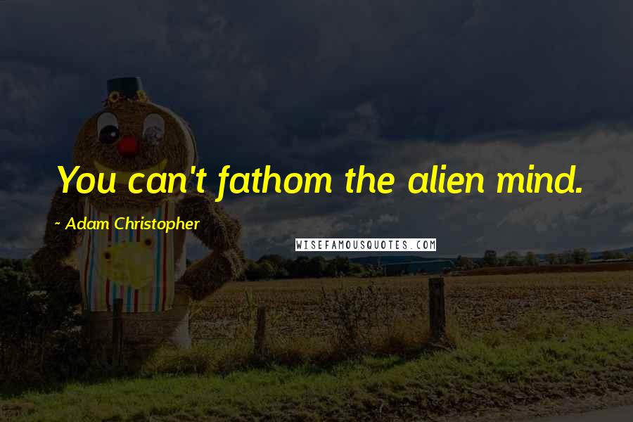 Adam Christopher Quotes: You can't fathom the alien mind.