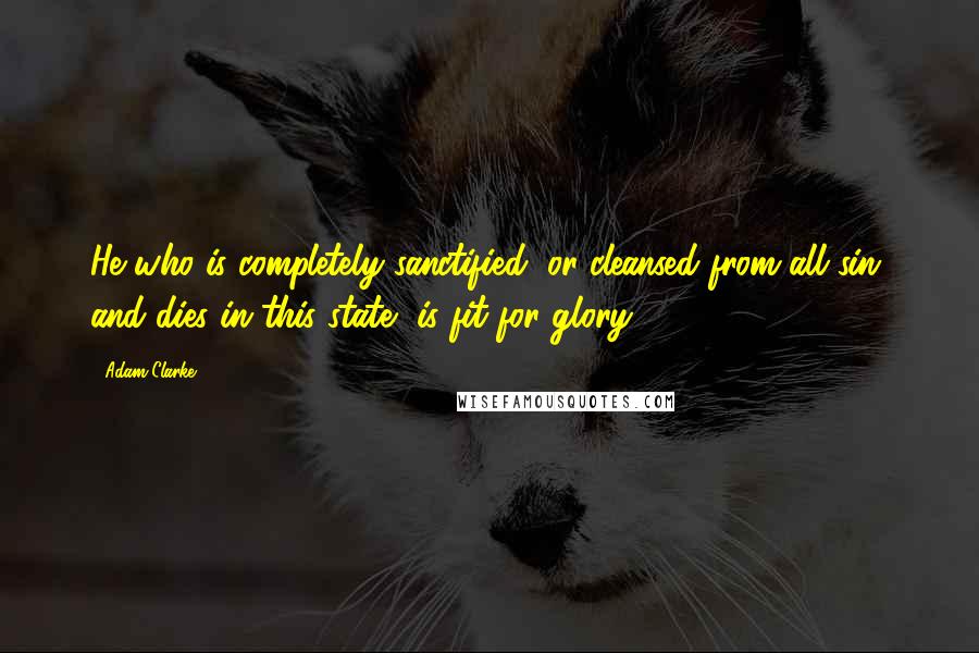 Adam Clarke Quotes: He who is completely sanctified, or cleansed from all sin, and dies in this state, is fit for glory.