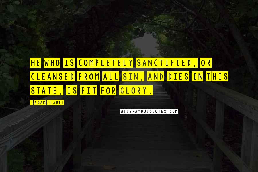 Adam Clarke Quotes: He who is completely sanctified, or cleansed from all sin, and dies in this state, is fit for glory.