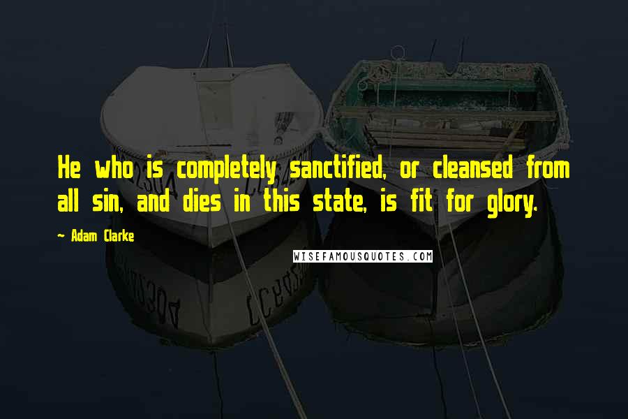 Adam Clarke Quotes: He who is completely sanctified, or cleansed from all sin, and dies in this state, is fit for glory.