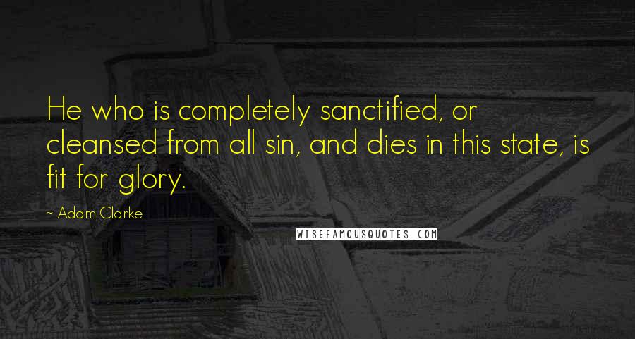 Adam Clarke Quotes: He who is completely sanctified, or cleansed from all sin, and dies in this state, is fit for glory.