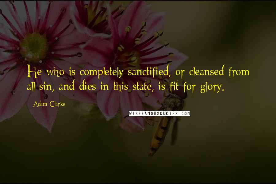 Adam Clarke Quotes: He who is completely sanctified, or cleansed from all sin, and dies in this state, is fit for glory.