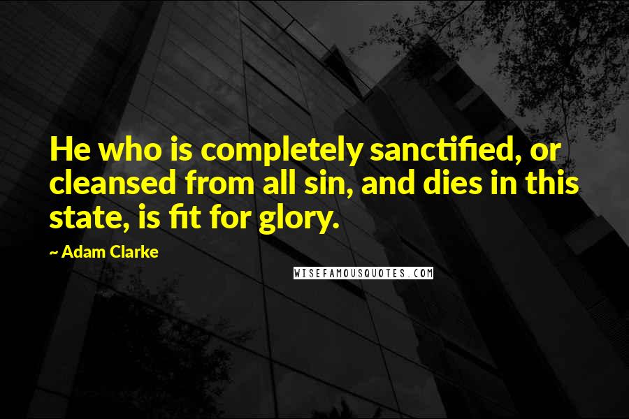 Adam Clarke Quotes: He who is completely sanctified, or cleansed from all sin, and dies in this state, is fit for glory.