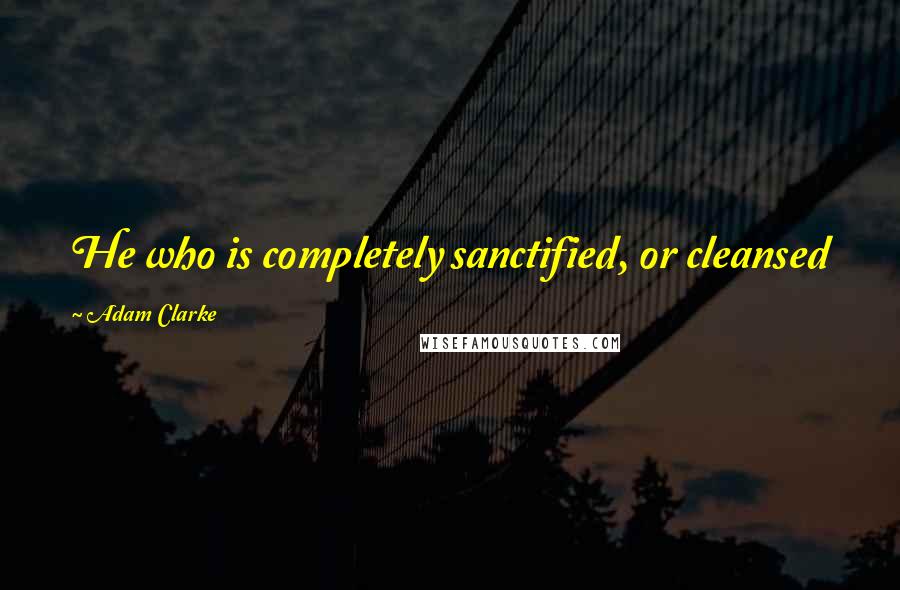 Adam Clarke Quotes: He who is completely sanctified, or cleansed from all sin, and dies in this state, is fit for glory.