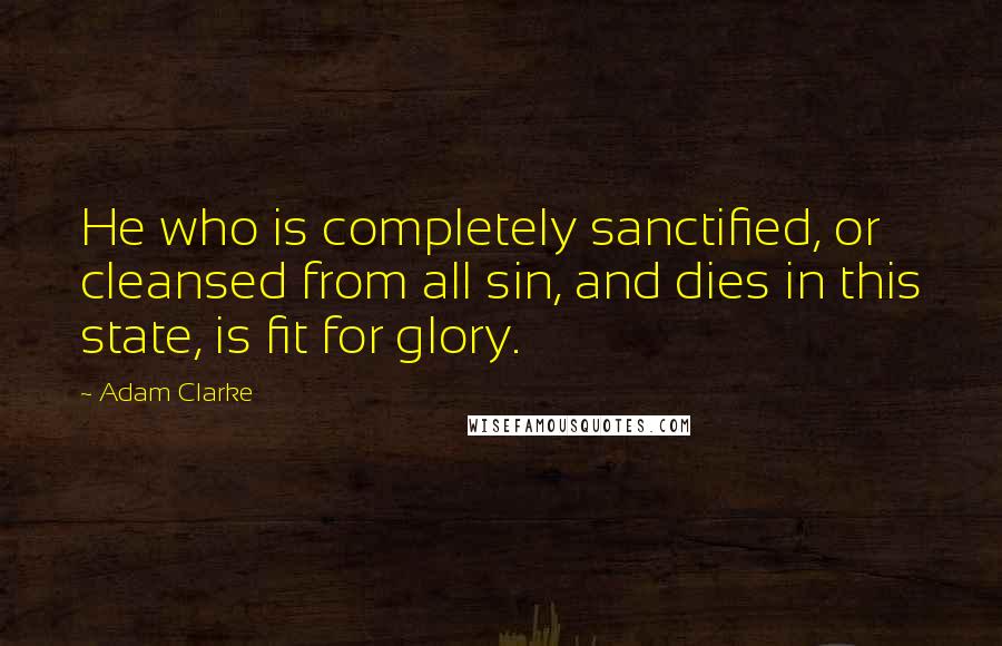 Adam Clarke Quotes: He who is completely sanctified, or cleansed from all sin, and dies in this state, is fit for glory.