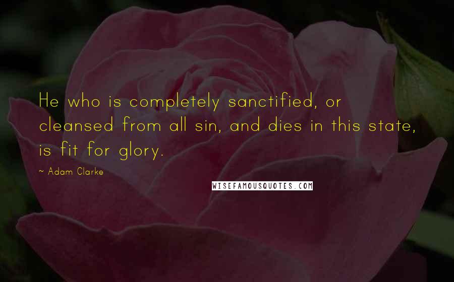 Adam Clarke Quotes: He who is completely sanctified, or cleansed from all sin, and dies in this state, is fit for glory.