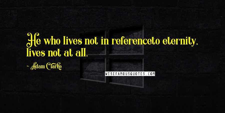 Adam Clarke Quotes: He who lives not in referenceto eternity, lives not at all.