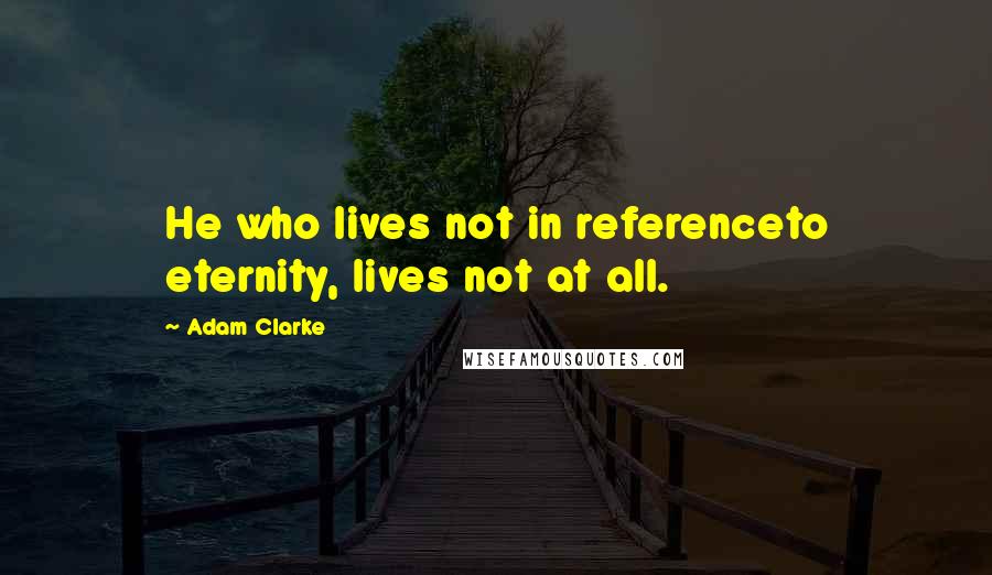 Adam Clarke Quotes: He who lives not in referenceto eternity, lives not at all.