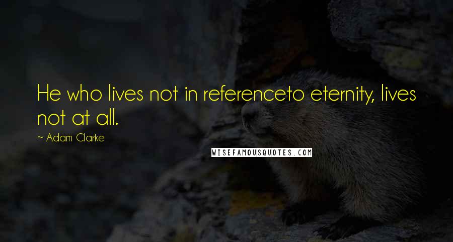 Adam Clarke Quotes: He who lives not in referenceto eternity, lives not at all.