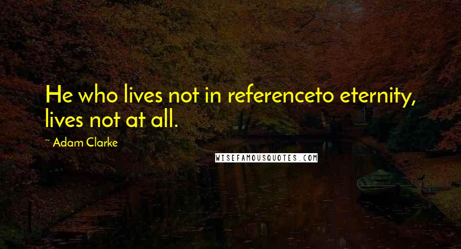 Adam Clarke Quotes: He who lives not in referenceto eternity, lives not at all.