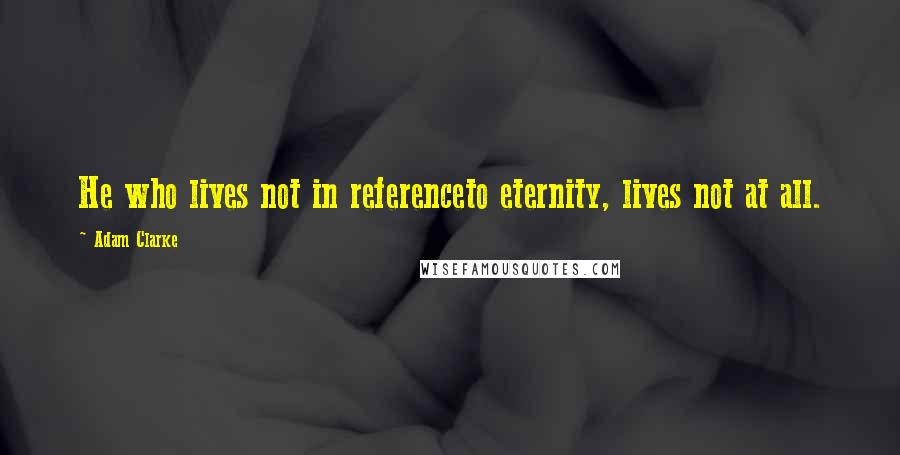 Adam Clarke Quotes: He who lives not in referenceto eternity, lives not at all.