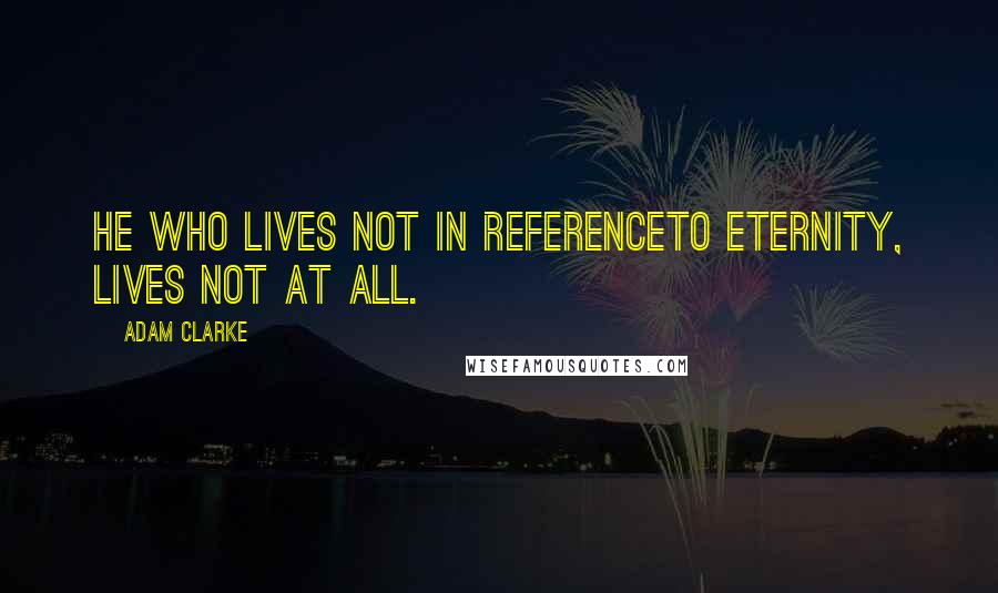 Adam Clarke Quotes: He who lives not in referenceto eternity, lives not at all.