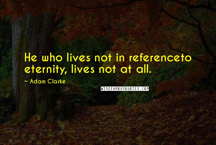 Adam Clarke Quotes: He who lives not in referenceto eternity, lives not at all.