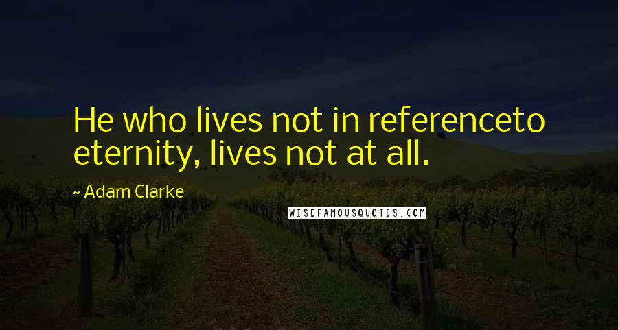 Adam Clarke Quotes: He who lives not in referenceto eternity, lives not at all.