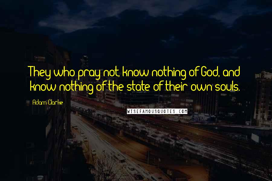 Adam Clarke Quotes: They who pray not, know nothing of God, and know nothing of the state of their own souls.