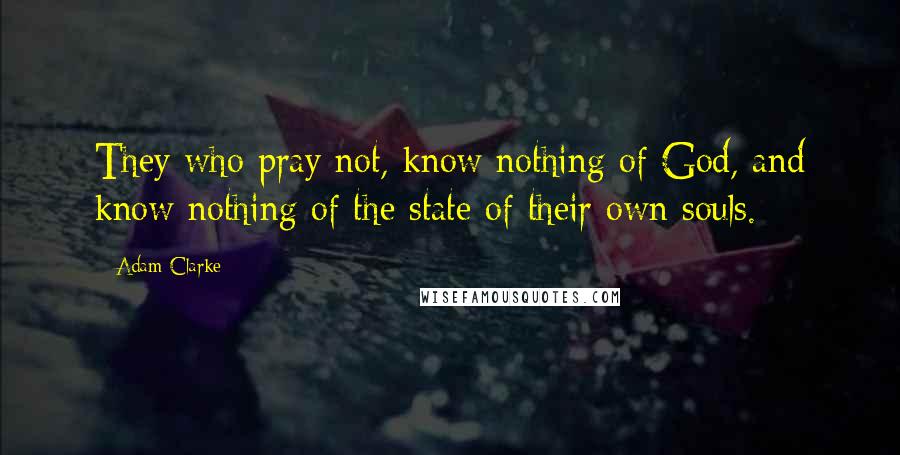 Adam Clarke Quotes: They who pray not, know nothing of God, and know nothing of the state of their own souls.