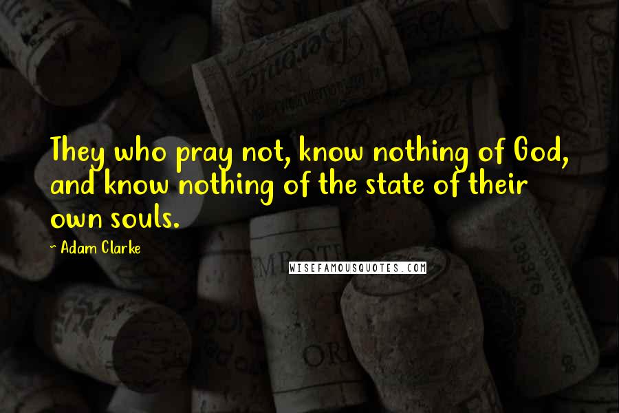 Adam Clarke Quotes: They who pray not, know nothing of God, and know nothing of the state of their own souls.