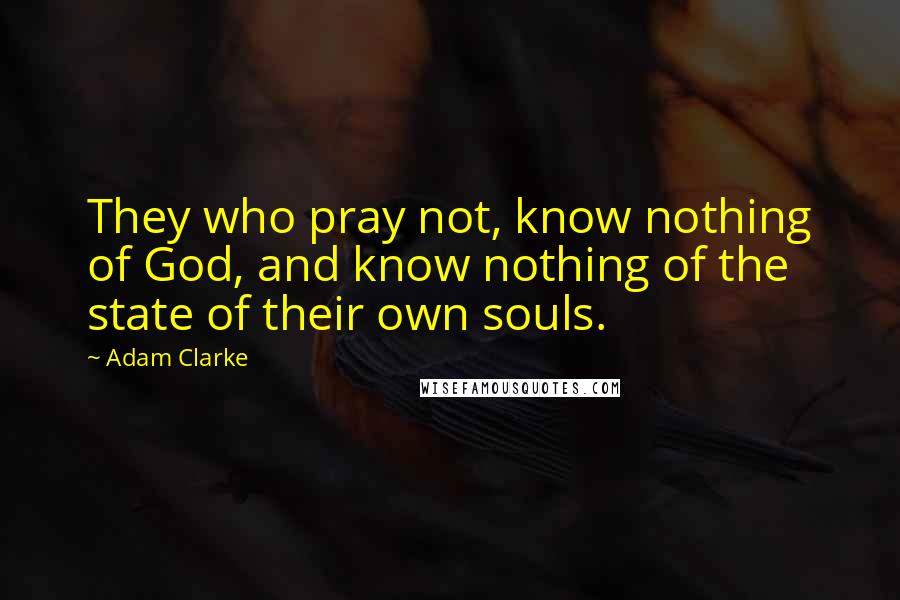 Adam Clarke Quotes: They who pray not, know nothing of God, and know nothing of the state of their own souls.