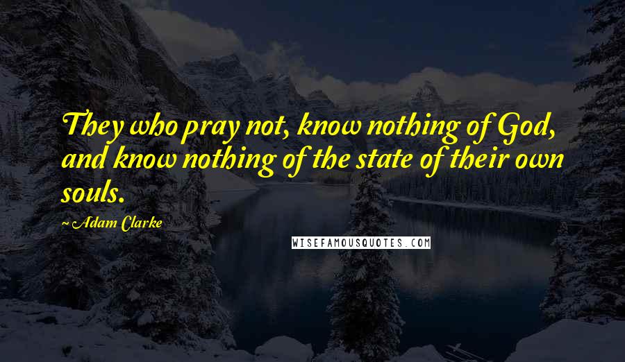 Adam Clarke Quotes: They who pray not, know nothing of God, and know nothing of the state of their own souls.