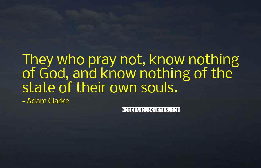 Adam Clarke Quotes: They who pray not, know nothing of God, and know nothing of the state of their own souls.