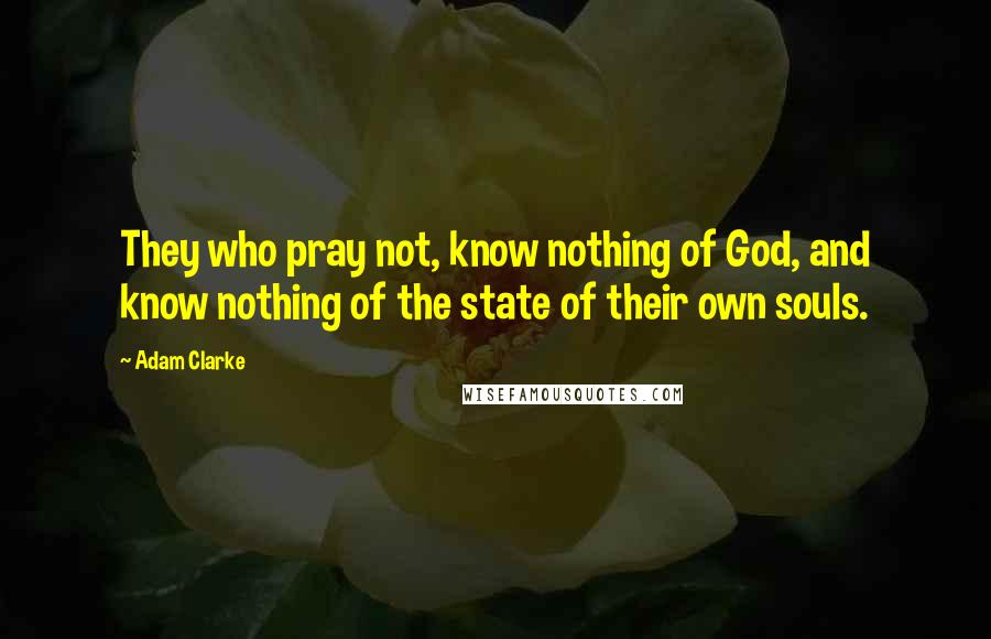 Adam Clarke Quotes: They who pray not, know nothing of God, and know nothing of the state of their own souls.