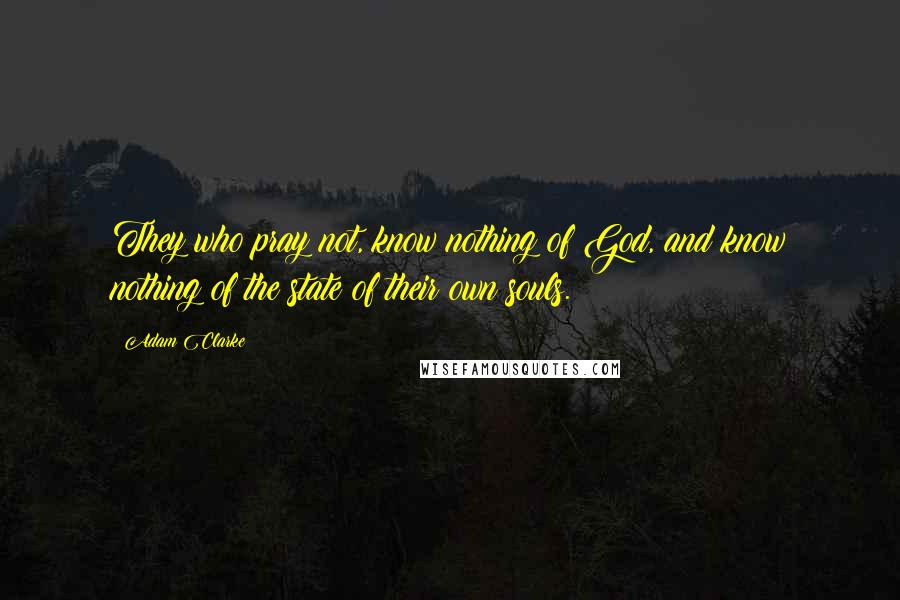 Adam Clarke Quotes: They who pray not, know nothing of God, and know nothing of the state of their own souls.