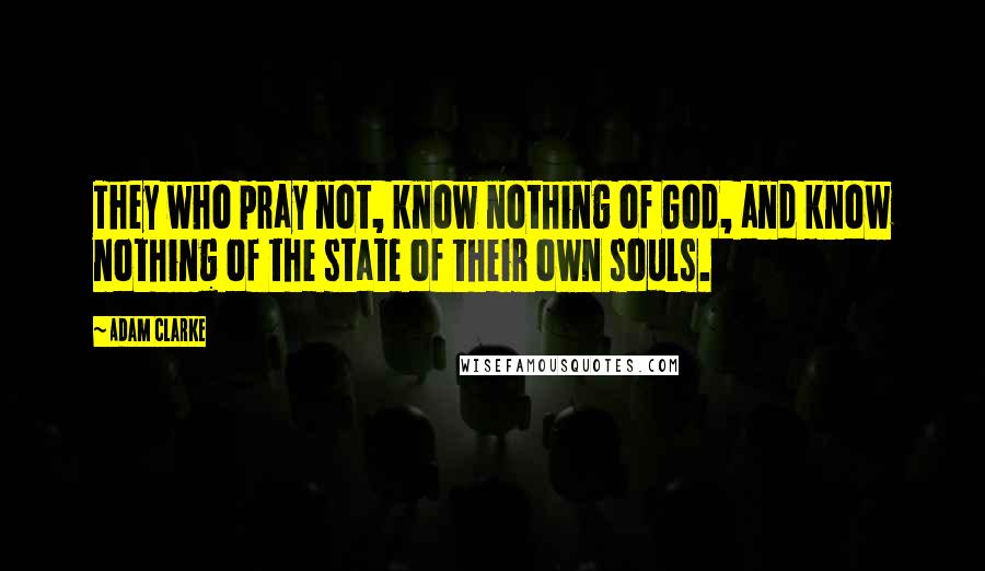 Adam Clarke Quotes: They who pray not, know nothing of God, and know nothing of the state of their own souls.