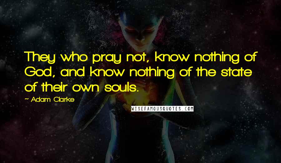 Adam Clarke Quotes: They who pray not, know nothing of God, and know nothing of the state of their own souls.