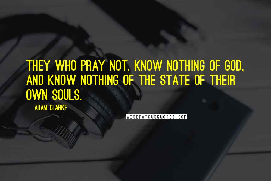 Adam Clarke Quotes: They who pray not, know nothing of God, and know nothing of the state of their own souls.