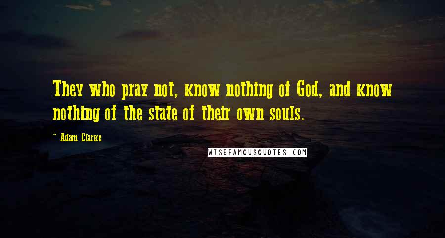 Adam Clarke Quotes: They who pray not, know nothing of God, and know nothing of the state of their own souls.