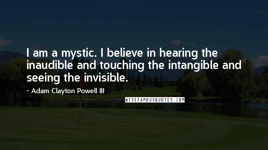 Adam Clayton Powell III Quotes: I am a mystic. I believe in hearing the inaudible and touching the intangible and seeing the invisible.