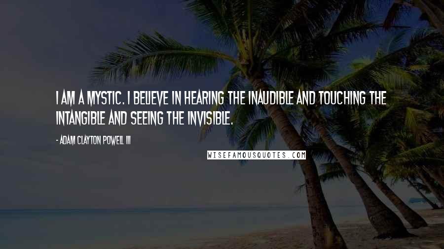 Adam Clayton Powell III Quotes: I am a mystic. I believe in hearing the inaudible and touching the intangible and seeing the invisible.