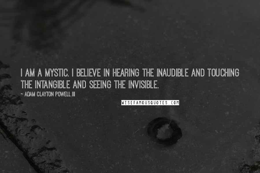 Adam Clayton Powell III Quotes: I am a mystic. I believe in hearing the inaudible and touching the intangible and seeing the invisible.