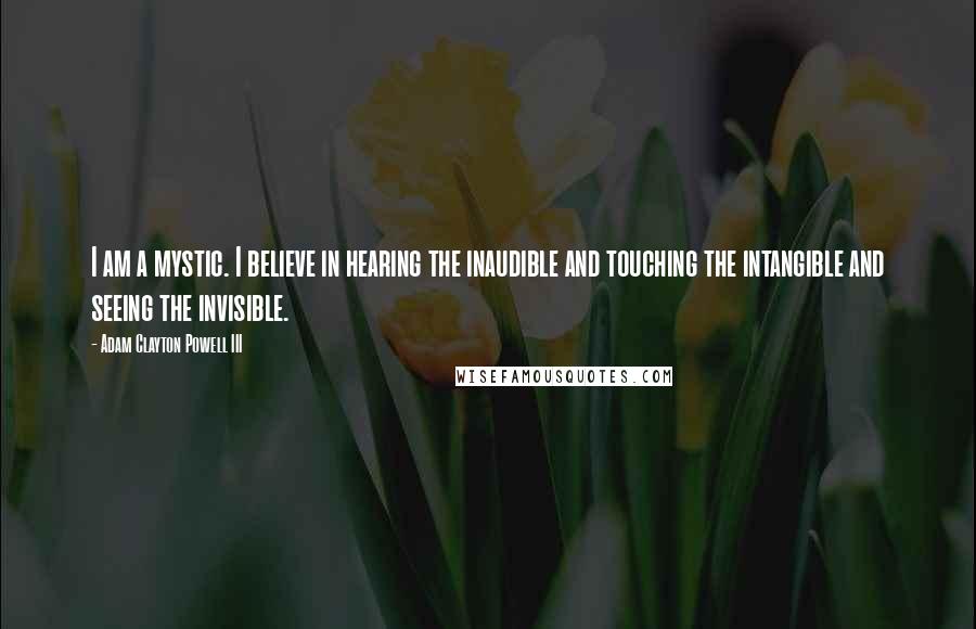 Adam Clayton Powell III Quotes: I am a mystic. I believe in hearing the inaudible and touching the intangible and seeing the invisible.