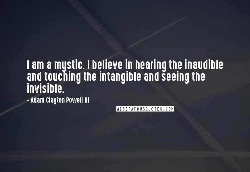 Adam Clayton Powell III Quotes: I am a mystic. I believe in hearing the inaudible and touching the intangible and seeing the invisible.