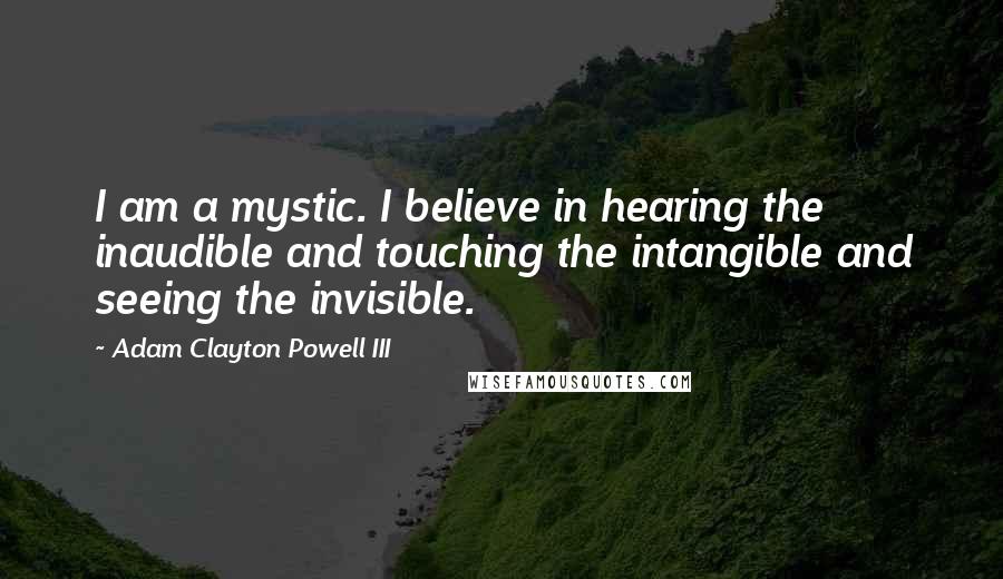 Adam Clayton Powell III Quotes: I am a mystic. I believe in hearing the inaudible and touching the intangible and seeing the invisible.