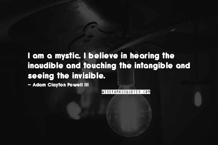 Adam Clayton Powell III Quotes: I am a mystic. I believe in hearing the inaudible and touching the intangible and seeing the invisible.