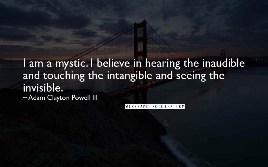 Adam Clayton Powell III Quotes: I am a mystic. I believe in hearing the inaudible and touching the intangible and seeing the invisible.