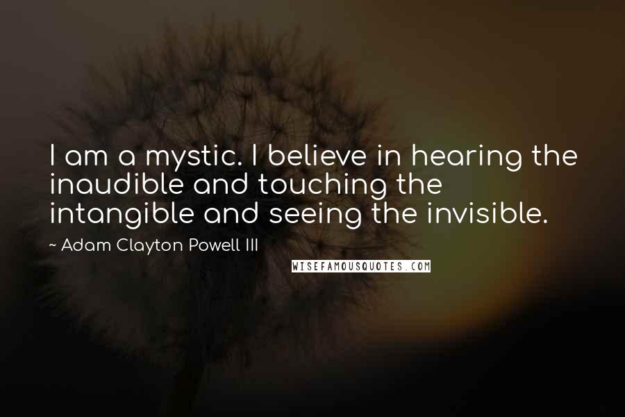 Adam Clayton Powell III Quotes: I am a mystic. I believe in hearing the inaudible and touching the intangible and seeing the invisible.