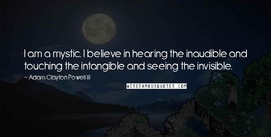 Adam Clayton Powell III Quotes: I am a mystic. I believe in hearing the inaudible and touching the intangible and seeing the invisible.