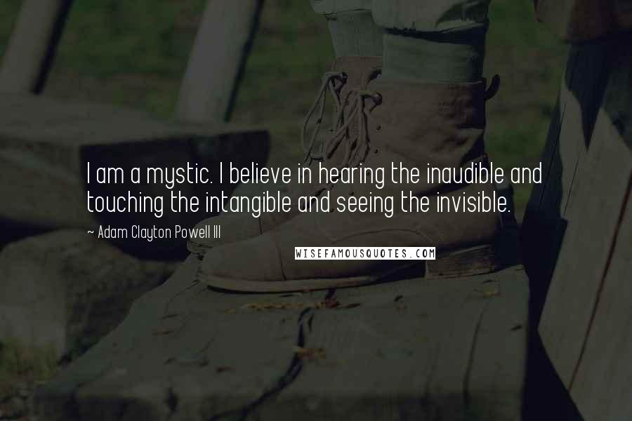 Adam Clayton Powell III Quotes: I am a mystic. I believe in hearing the inaudible and touching the intangible and seeing the invisible.