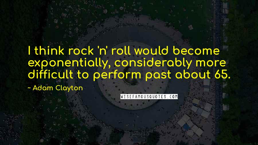 Adam Clayton Quotes: I think rock 'n' roll would become exponentially, considerably more difficult to perform past about 65.