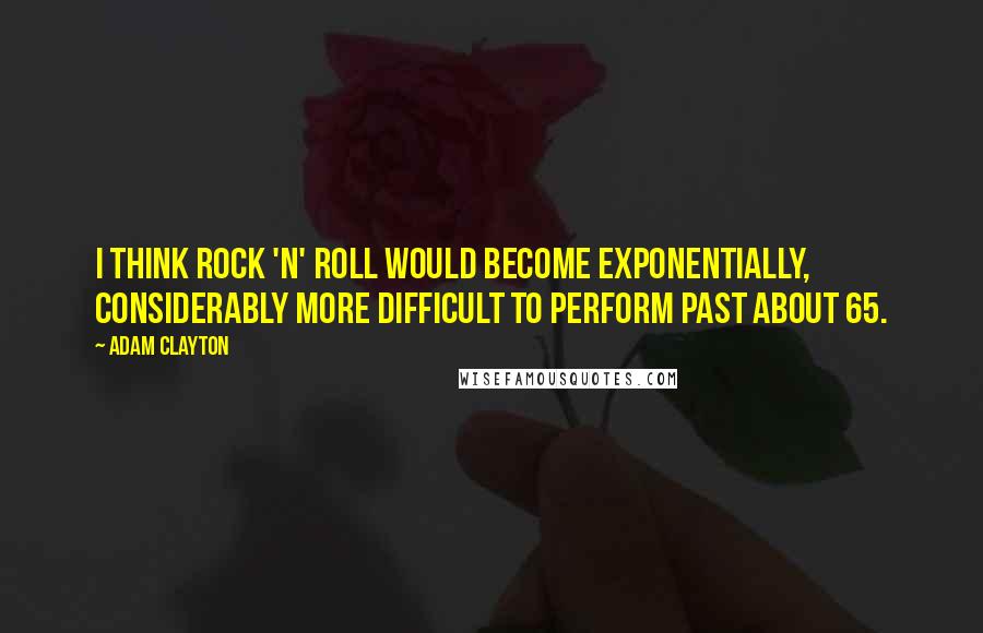 Adam Clayton Quotes: I think rock 'n' roll would become exponentially, considerably more difficult to perform past about 65.