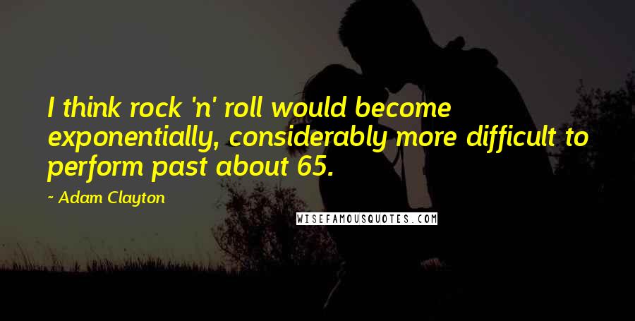 Adam Clayton Quotes: I think rock 'n' roll would become exponentially, considerably more difficult to perform past about 65.