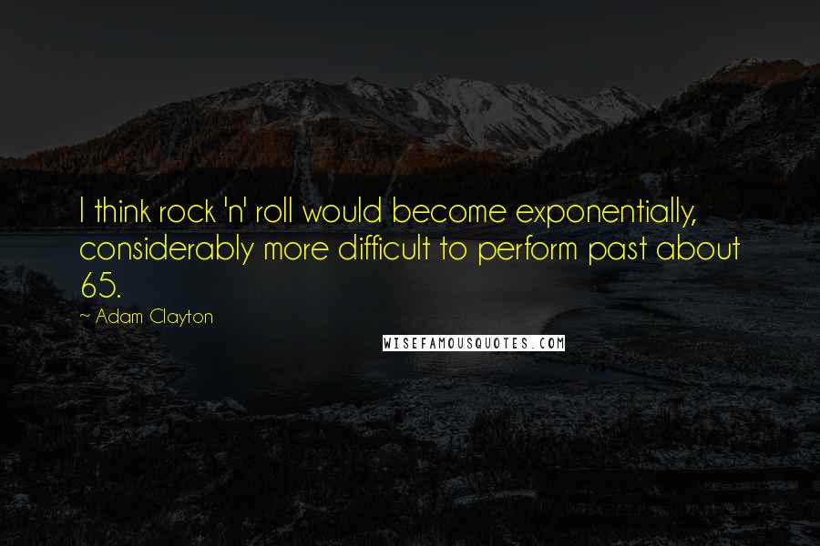Adam Clayton Quotes: I think rock 'n' roll would become exponentially, considerably more difficult to perform past about 65.