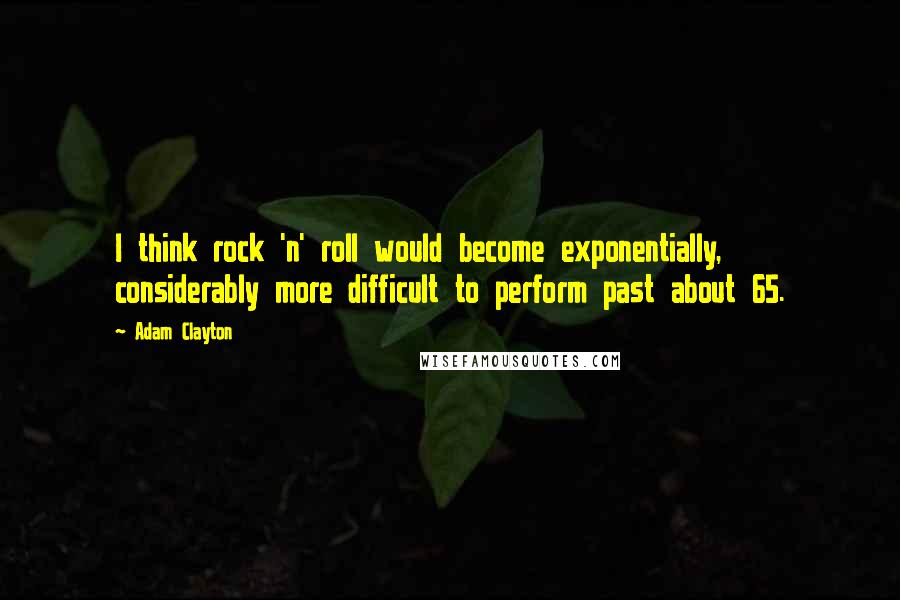 Adam Clayton Quotes: I think rock 'n' roll would become exponentially, considerably more difficult to perform past about 65.