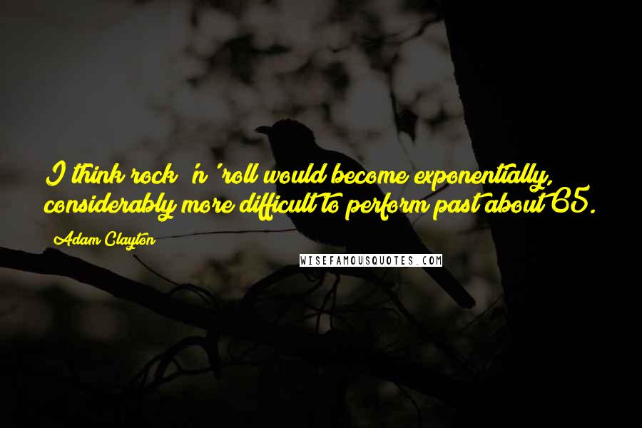 Adam Clayton Quotes: I think rock 'n' roll would become exponentially, considerably more difficult to perform past about 65.