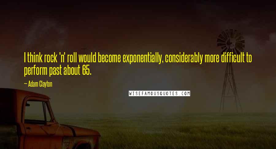 Adam Clayton Quotes: I think rock 'n' roll would become exponentially, considerably more difficult to perform past about 65.