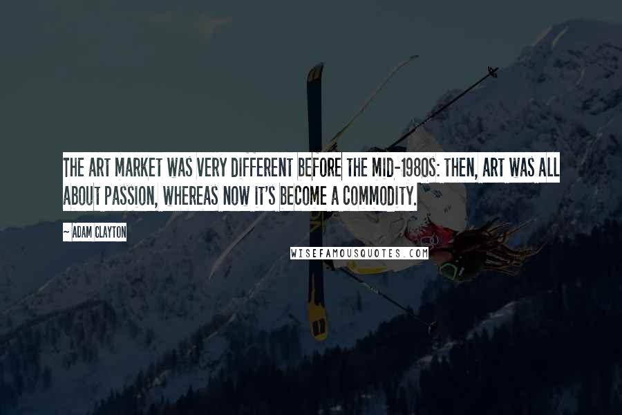 Adam Clayton Quotes: The art market was very different before the mid-1980s: then, art was all about passion, whereas now it's become a commodity.