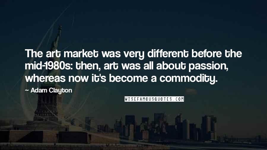 Adam Clayton Quotes: The art market was very different before the mid-1980s: then, art was all about passion, whereas now it's become a commodity.
